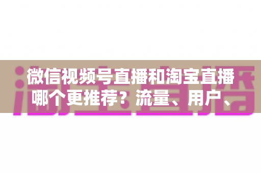 微信视频号直播和淘宝直播哪个更推荐?流量、用户、成本三维对比与选型全指南 微信视频号直播和淘宝直播哪个更推荐?流量、用户、成本三维对比与选型全指南