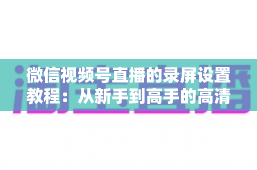 微信视频号直播的录屏设置教程：从新手到高手的高清录制全攻略，一键保存精彩直播不留遗憾