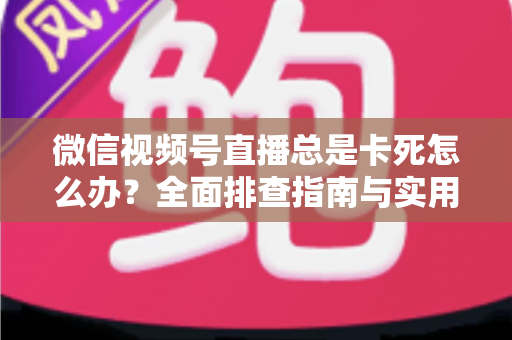微信视频号直播总是卡死怎么办？全面排查指南与实用解决技巧助你流畅看播