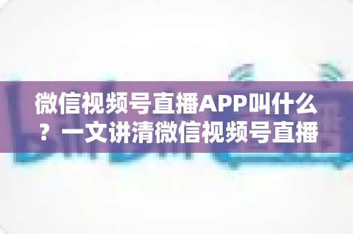 微信视频号直播APP叫什么？一文讲清微信视频号直播的入口、功能与使用方法