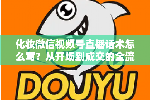 化妆微信视频号直播话术怎么写?从开场到成交的全流程实战话术指南 化妆微信视频号直播话术怎么写?从开场到成交的全流程实战话术指南