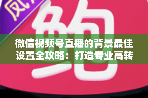 微信视频号直播的背景最佳设置全攻略：打造专业高转化直播间的实用指南