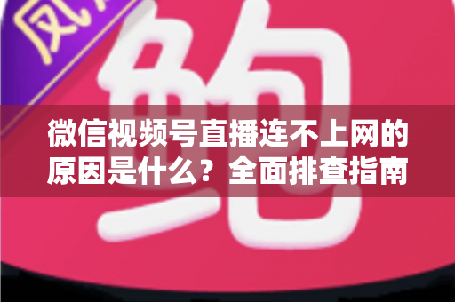 微信视频号直播连不上网的原因是什么？全面排查指南与实用解决方案大公开