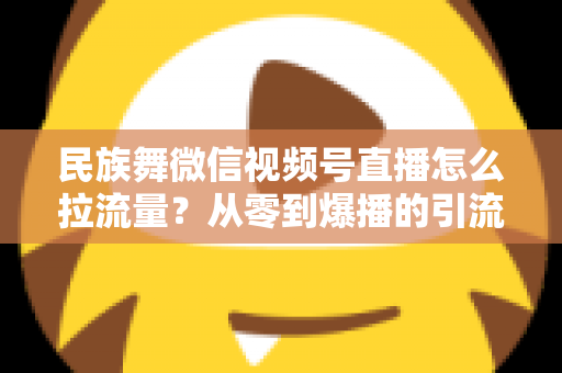 民族舞微信视频号直播怎么拉流量？从零到爆播的引流实战全攻略