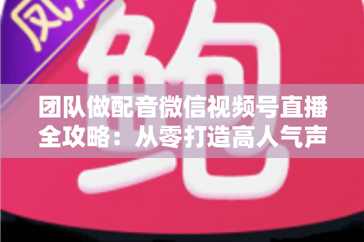 团队做配音微信视频号直播全攻略：从零打造高人气声音直播间的实战指南