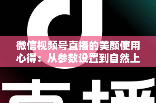 微信视频号直播的美颜使用心得：从参数设置到自然上镜的实战技巧全解析