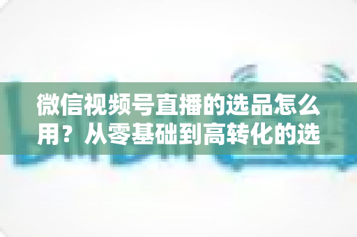 微信视频号直播的选品怎么用？从零基础到高转化的选品实战全攻略