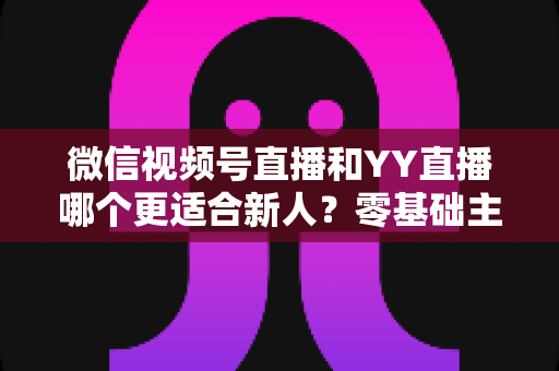 微信视频号直播和YY直播哪个更适合新人？零基础主播选平台避坑全指南