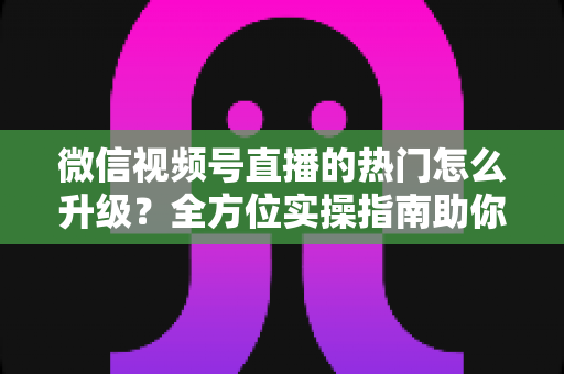 微信视频号直播的热门怎么升级？全方位实操指南助你流量快速增长