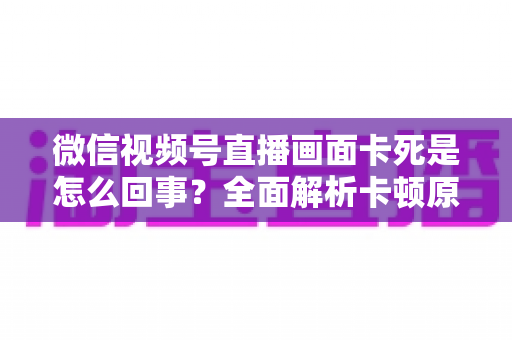 微信视频号直播画面卡死是怎么回事?全面解析卡顿原因与实用解决技巧指南 微信视频号直播画面卡死是怎么回事?全面解析卡顿原因与实用解决技巧指南