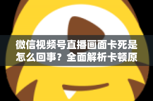微信视频号直播画面卡死是怎么回事？全面解析卡顿原因与实用解决技巧指南