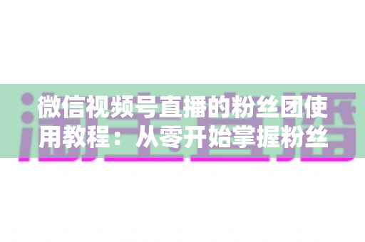 微信视频号直播的粉丝团使用教程：从零开始掌握粉丝团创建、加入与高效运营的全流程实战指南