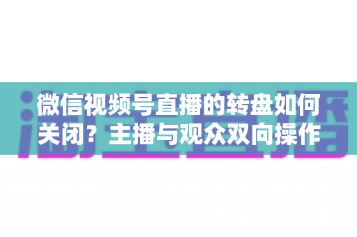 微信视频号直播的转盘如何关闭？主播与观众双向操作全攻略