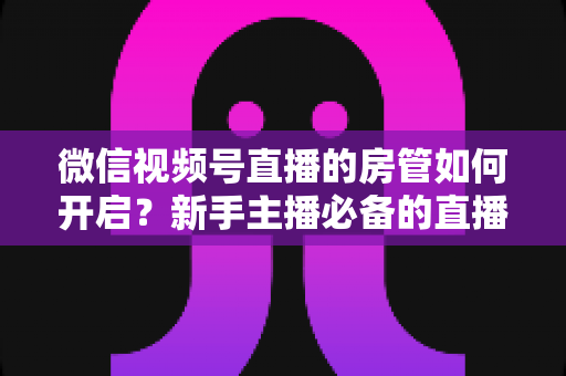 微信视频号直播的房管如何开启？新手主播必备的直播间管理全攻略
