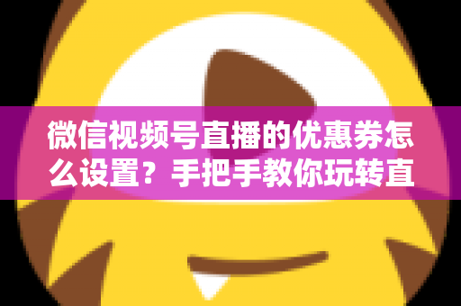 微信视频号直播的优惠券怎么设置？手把手教你玩转直播间优惠券营销，提升转化率与销售额
