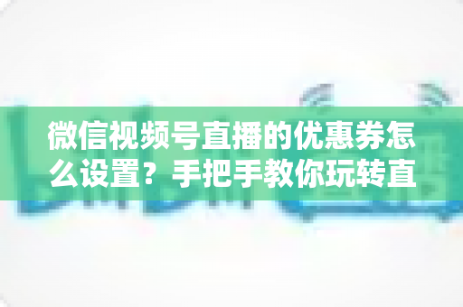 微信视频号直播的优惠券怎么设置？手把手教你玩转直播间优惠券营销，提升转化率与销售额