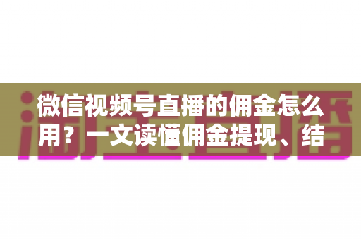 微信视频号直播的佣金怎么用？一文读懂佣金提现、结算与变现全流程
