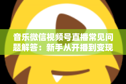 音乐微信视频号直播常见问题解答：新手从开播到变现的全方位实用指南