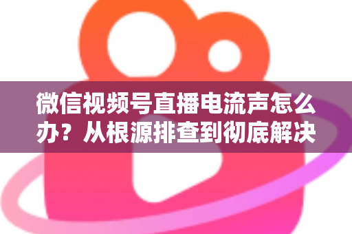 微信视频号直播电流声怎么办？从根源排查到彻底解决的完整指南