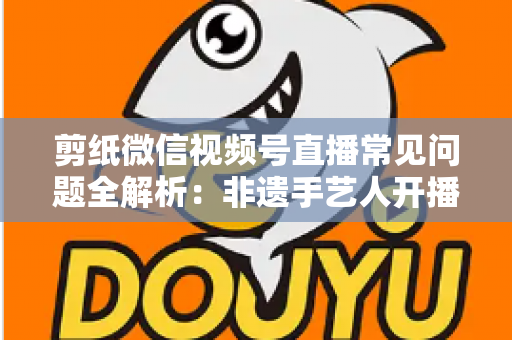 剪纸微信视频号直播常见问题全解析：非遗手艺人开播必备的避坑指南