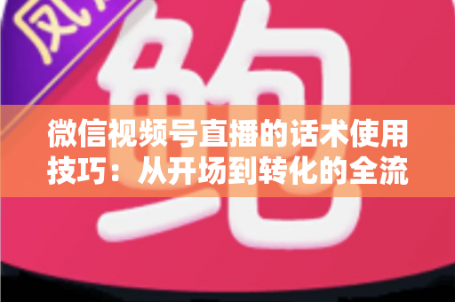 微信视频号直播的话术使用技巧：从开场到转化的全流程实战指南
