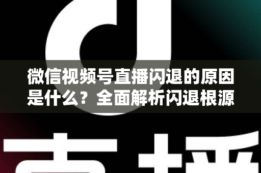 微信视频号直播闪退的原因是什么？全面解析闪退根源与实用解决方案指南