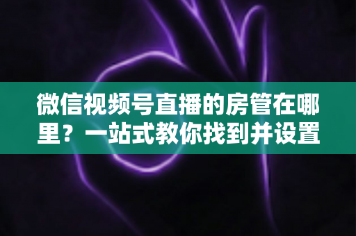 微信视频号直播的房管在哪里？一站式教你找到并设置直播间管理员