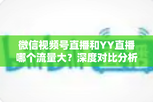 微信视频号直播和YY直播哪个流量大？深度对比分析助你选对平台