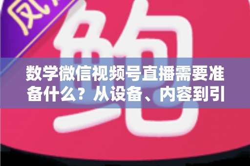 数学微信视频号直播需要准备什么？从设备、内容到引流的全方位开播指南