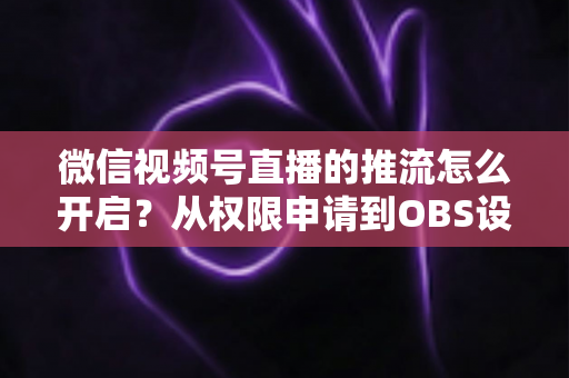 微信视频号直播的推流怎么开启？从权限申请到OBS设置的全流程实战指南