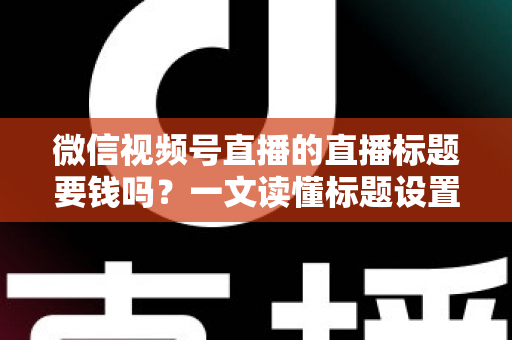 微信视频号直播的直播标题要钱吗？一文读懂标题设置规则与免费引流实战技巧