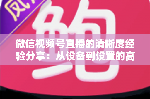 微信视频号直播的清晰度经验分享:从设备到设置的高清直播全流程实战指南 微信视频号直播的清晰度经验分享:从设备到设置的高清直播全流程实战指南