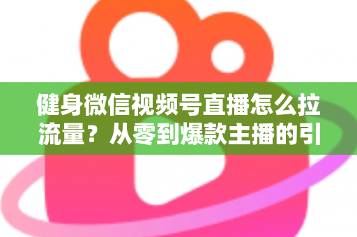 健身微信视频号直播怎么拉流量？从零到爆款主播的引流实战指南