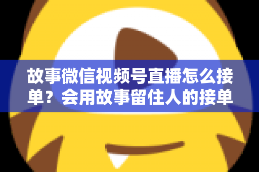 故事微信视频号直播怎么接单？会用故事留住人的接单实战全攻略