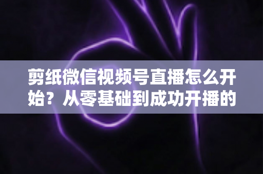剪纸微信视频号直播怎么开始？从零基础到成功开播的全流程实操指南