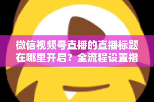 微信视频号直播的直播标题在哪里开启？全流程设置指南与高转化标题撰写技巧