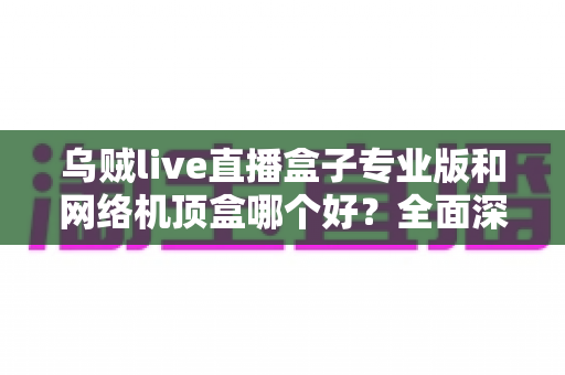 乌贼live直播盒子专业版和网络机顶盒哪个好？全面深度对比评测帮你选对设备