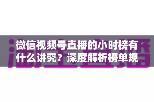 微信视频号直播的小时榜有什么讲究？深度解析榜单规则、冲榜技巧与避坑指南