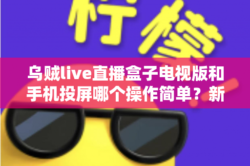 乌贼live直播盒子电视版和手机投屏哪个操作简单？新手必看的操作难度全面对比指南