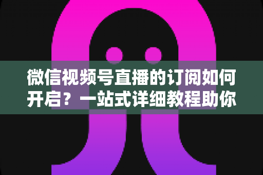 微信视频号直播的订阅如何开启？一站式详细教程助你轻松玩转直播订阅功能