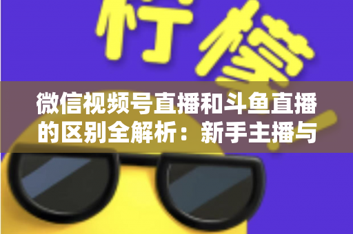微信视频号直播和斗鱼直播的区别全解析：新手主播与商家如何选对平台实现流量变现？