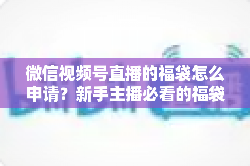 微信视频号直播的福袋怎么申请？新手主播必看的福袋开通全攻略与涨粉实操指南