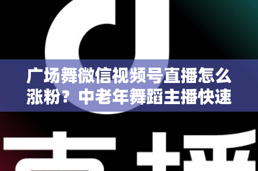广场舞微信视频号直播怎么涨粉?中老年舞蹈主播快速吸粉实战指南 广场舞微信视频号直播怎么涨粉?中老年舞蹈主播快速吸粉实战指南
