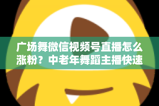广场舞微信视频号直播怎么涨粉?中老年舞蹈主播快速吸粉实战指南 广场舞微信视频号直播怎么涨粉?中老年舞蹈主播快速吸粉实战指南