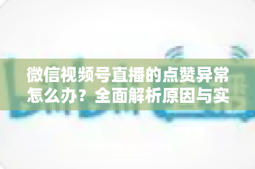 微信视频号直播的点赞异常怎么办?全面解析原因与实用解决方案指南 微信视频号直播的点赞异常怎么办?全面解析原因与实用解决方案指南