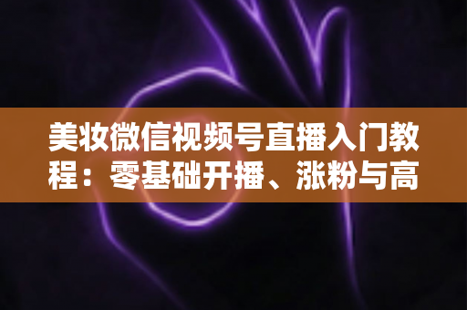美妆微信视频号直播入门教程:零基础开播、涨粉与高转化的全流程实战指南 美妆微信视频号直播入门教程:零基础开播、涨粉与高转化的全流程实战指南