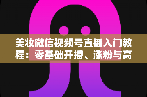 美妆微信视频号直播入门教程：零基础开播、涨粉与高转化的全流程实战指南