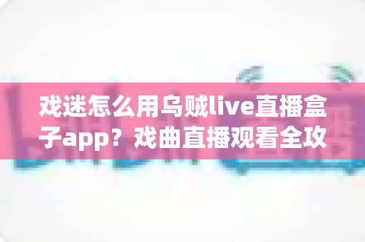戏迷怎么用乌贼live直播盒子app？戏曲直播观看全攻略，从下载到互动一篇讲透