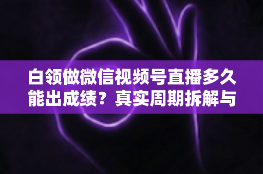 白领做微信视频号直播多久能出成绩？真实周期拆解与提速实操指南