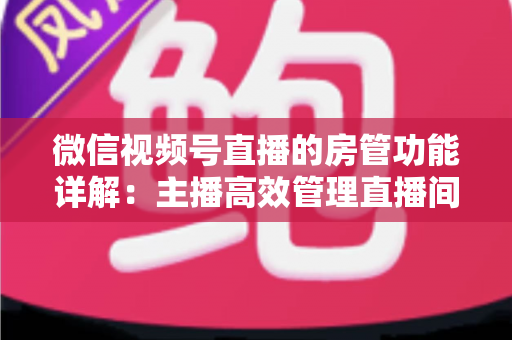 微信视频号直播的房管功能详解：主播高效管理直播间的实战运营指南